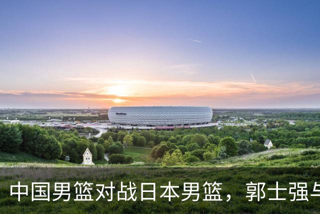 中国男篮对战日本男篮，郭士强与教练组或做三个决定，确立3大新核心