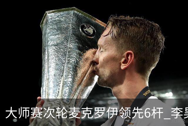 大师赛次轮麦克罗伊领先6杆 李昊桐带病轰4连鸟T7