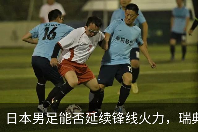 日本男足能否延续锋线火力，瑞典队有何应对？